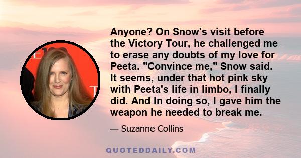 Anyone? On Snow's visit before the Victory Tour, he challenged me to erase any doubts of my love for Peeta. Convince me, Snow said. It seems, under that hot pink sky with Peeta's life in limbo, I finally did. And In