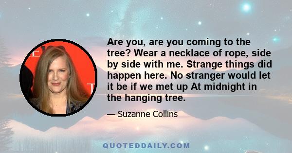 Are you, are you coming to the tree? Wear a necklace of rope, side by side with me. Strange things did happen here. No stranger would let it be if we met up At midnight in the hanging tree.