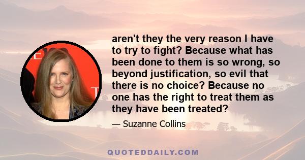 aren't they the very reason I have to try to fight? Because what has been done to them is so wrong, so beyond justification, so evil that there is no choice? Because no one has the right to treat them as they have been