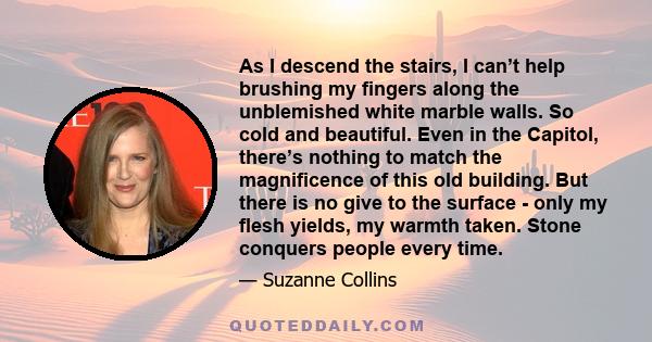 As I descend the stairs, I can’t help brushing my fingers along the unblemished white marble walls. So cold and beautiful. Even in the Capitol, there’s nothing to match the magnificence of this old building. But there