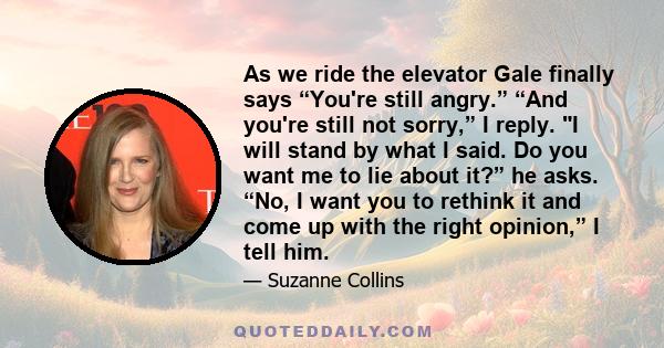 As we ride the elevator Gale finally says “You're still angry.” “And you're still not sorry,” I reply. I will stand by what I said. Do you want me to lie about it?” he asks. “No, I want you to rethink it and come up