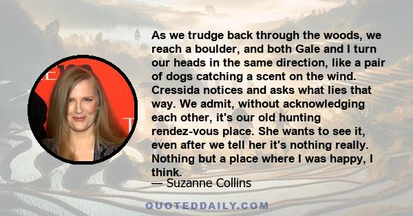 As we trudge back through the woods, we reach a boulder, and both Gale and I turn our heads in the same direction, like a pair of dogs catching a scent on the wind. Cressida notices and asks what lies that way. We