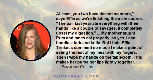 At least, you two have decent manners, says Effie as we're finishing the main course. The pair last year ate everything with their hands like a couple of savages. It completely upset my digestion. ... My mother taught