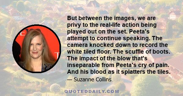 But between the images, we are privy to the real-life action being played out on the set. Peeta's attempt to continue speaking. The camera knocked down to record the white tiled floor. The scuffle of boots. The impact