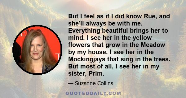 But I feel as if I did know Rue, and she'll always be with me. Everything beautiful brings her to mind. I see her in the yellow flowers that grow in the Meadow by my house. I see her in the Mockingjays that sing in the