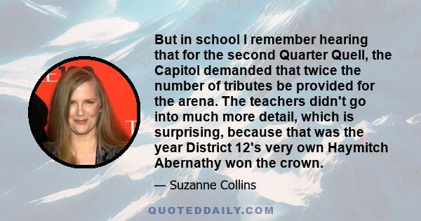 But in school I remember hearing that for the second Quarter Quell, the Capitol demanded that twice the number of tributes be provided for the arena. The teachers didn't go into much more detail, which is surprising,