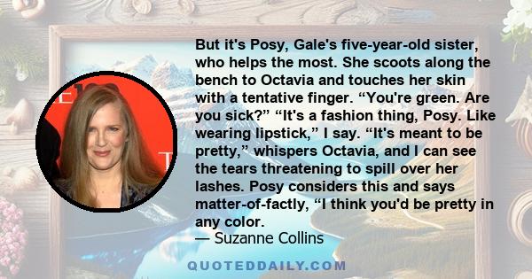 But it's Posy, Gale's five-year-old sister, who helps the most. She scoots along the bench to Octavia and touches her skin with a tentative finger. “You're green. Are you sick?” “It's a fashion thing, Posy. Like wearing 