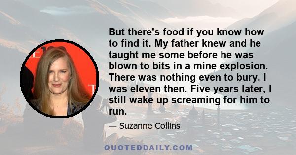 But there's food if you know how to find it. My father knew and he taught me some before he was blown to bits in a mine explosion. There was nothing even to bury. I was eleven then. Five years later, I still wake up