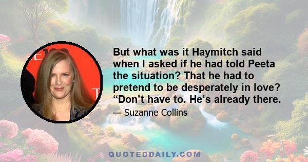 But what was it Haymitch said when I asked if he had told Peeta the situation? That he had to pretend to be desperately in love? “Don’t have to. He’s already there.