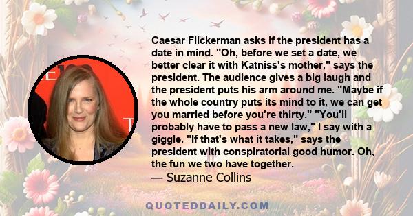 Caesar Flickerman asks if the president has a date in mind. Oh, before we set a date, we better clear it with Katniss's mother, says the president. The audience gives a big laugh and the president puts his arm around