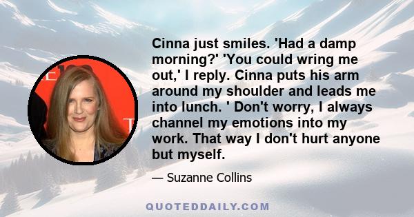 Cinna just smiles. 'Had a damp morning?' 'You could wring me out,' I reply. Cinna puts his arm around my shoulder and leads me into lunch. ' Don't worry, I always channel my emotions into my work. That way I don't hurt