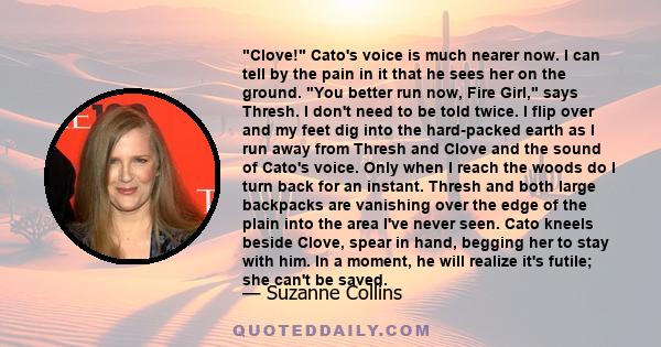 Clove! Cato's voice is much nearer now. I can tell by the pain in it that he sees her on the ground. You better run now, Fire Girl, says Thresh. I don't need to be told twice. I flip over and my feet dig into the