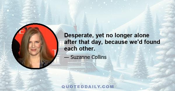 Desperate, yet no longer alone after that day, because we'd found each other.