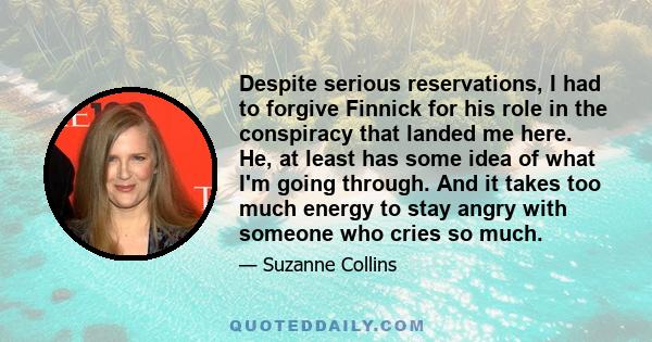 Despite serious reservations, I had to forgive Finnick for his role in the conspiracy that landed me here. He, at least has some idea of what I'm going through. And it takes too much energy to stay angry with someone