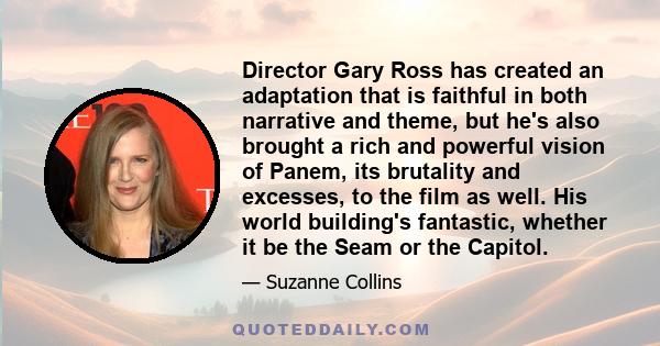 Director Gary Ross has created an adaptation that is faithful in both narrative and theme, but he's also brought a rich and powerful vision of Panem, its brutality and excesses, to the film as well. His world building's 