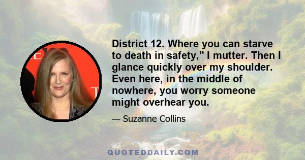 District 12. Where you can starve to death in safety, I mutter. Then I glance quickly over my shoulder. Even here, in the middle of nowhere, you worry someone might overhear you.