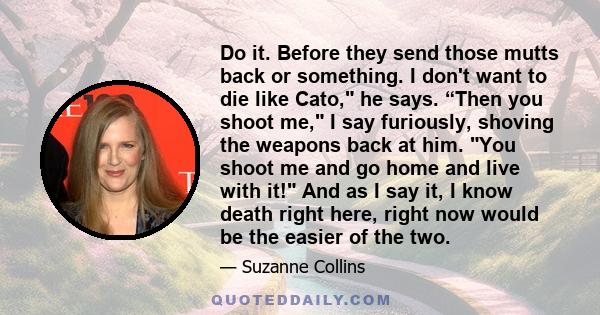 Do it. Before they send those mutts back or something. I don't want to die like Cato, he says. “Then you shoot me, I say furiously, shoving the weapons back at him. You shoot me and go home and live with it! And as I