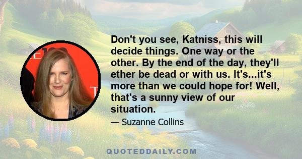 Don't you see, Katniss, this will decide things. One way or the other. By the end of the day, they'll ether be dead or with us. It's...it's more than we could hope for! Well, that's a sunny view of our situation.