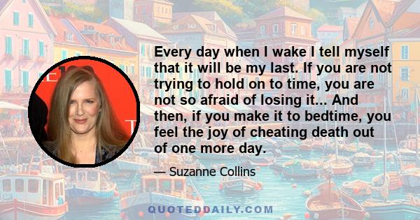 Every day when I wake I tell myself that it will be my last. If you are not trying to hold on to time, you are not so afraid of losing it... And then, if you make it to bedtime, you feel the joy of cheating death out of 