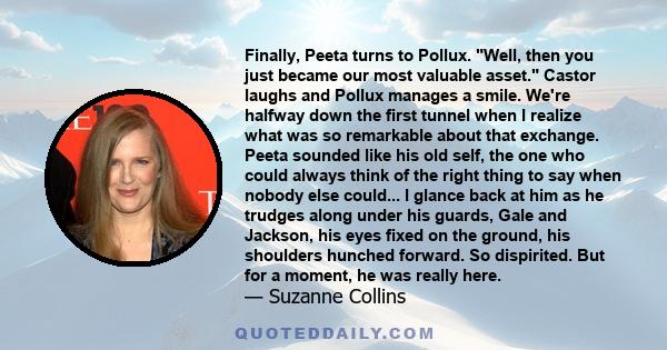 Finally, Peeta turns to Pollux. Well, then you just became our most valuable asset. Castor laughs and Pollux manages a smile. We're halfway down the first tunnel when I realize what was so remarkable about that