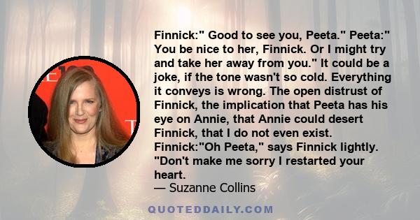 Finnick: Good to see you, Peeta. Peeta: You be nice to her, Finnick. Or I might try and take her away from you. It could be a joke, if the tone wasn't so cold. Everything it conveys is wrong. The open distrust of