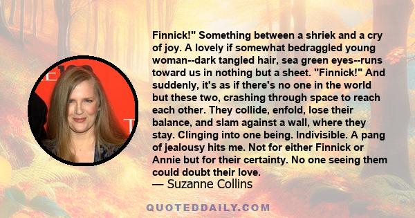 Finnick! Something between a shriek and a cry of joy. A lovely if somewhat bedraggled young woman--dark tangled hair, sea green eyes--runs toward us in nothing but a sheet. Finnick! And suddenly, it's as if there's no