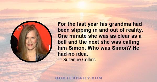 For the last year his grandma had been slipping in and out of reality. One minute she was as clear as a bell and the next she was calling him Simon. Who was Simon? He had no idea.