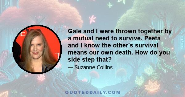 Gale and I were thrown together by a mutual need to survive. Peeta and I know the other's survival means our own death. How do you side step that?