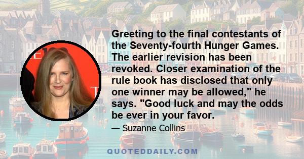 Greeting to the final contestants of the Seventy-fourth Hunger Games. The earlier revision has been revoked. Closer examination of the rule book has disclosed that only one winner may be allowed, he says. Good luck and