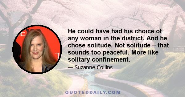 He could have had his choice of any woman in the district. And he chose solitude. Not solitude – that sounds too peaceful. More like solitary confinement.