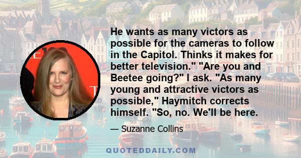 He wants as many victors as possible for the cameras to follow in the Capitol. Thinks it makes for better television. Are you and Beetee going? I ask. As many young and attractive victors as possible, Haymitch corrects