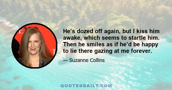 He’s dozed off again, but I kiss him awake, which seems to startle him. Then he smiles as if he’d be happy to lie there gazing at me forever.