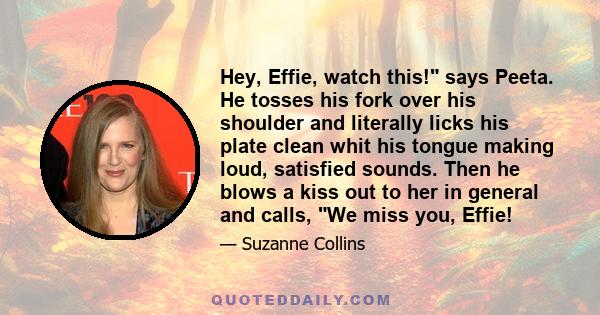 Hey, Effie, watch this! says Peeta. He tosses his fork over his shoulder and literally licks his plate clean whit his tongue making loud, satisfied sounds. Then he blows a kiss out to her in general and calls, We miss