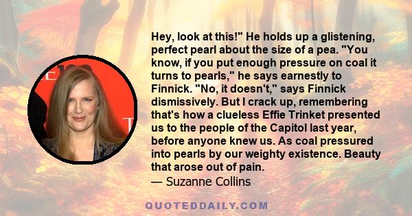 Hey, look at this! He holds up a glistening, perfect pearl about the size of a pea. You know, if you put enough pressure on coal it turns to pearls, he says earnestly to Finnick. No, it doesn't, says Finnick