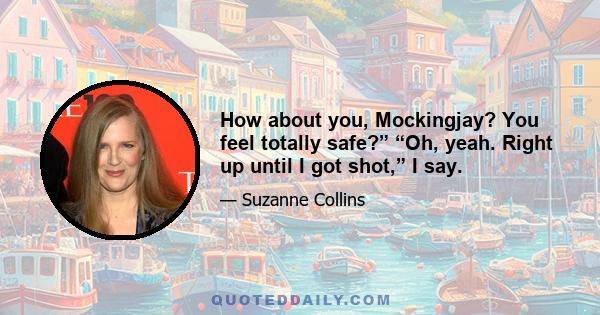 How about you, Mockingjay? You feel totally safe?” “Oh, yeah. Right up until I got shot,” I say.