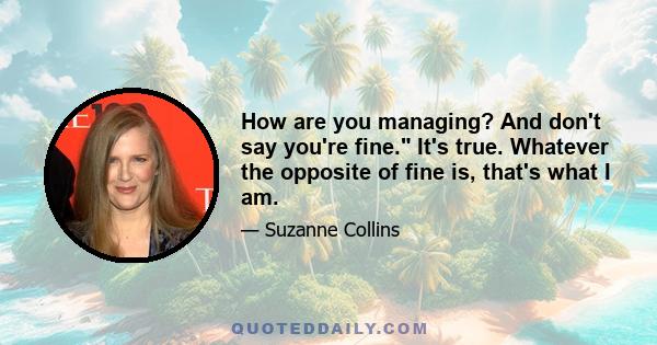 How are you managing? And don't say you're fine. It's true. Whatever the opposite of fine is, that's what I am.