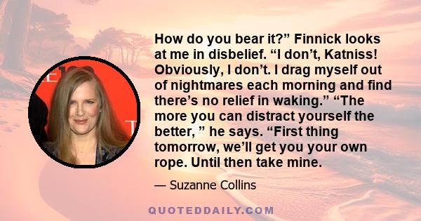 How do you bear it?” Finnick looks at me in disbelief. “I don’t, Katniss! Obviously, I don’t. I drag myself out of nightmares each morning and find there’s no relief in waking.” “The more you can distract yourself the