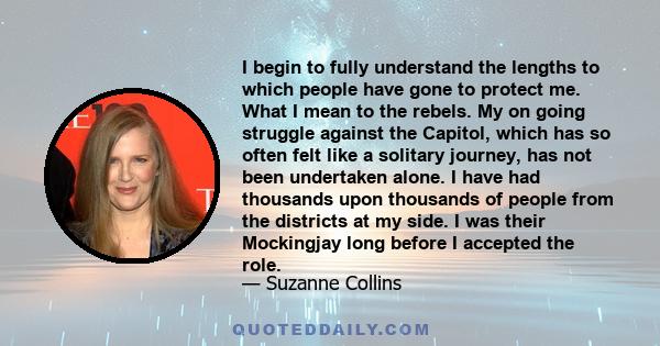 I begin to fully understand the lengths to which people have gone to protect me. What I mean to the rebels. My on going struggle against the Capitol, which has so often felt like a solitary journey, has not been