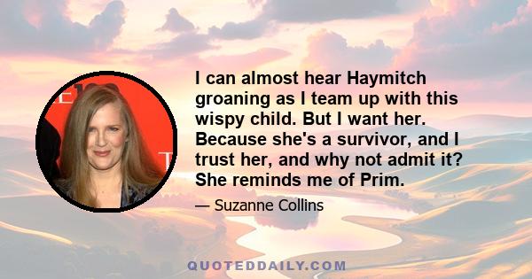 I can almost hear Haymitch groaning as I team up with this wispy child. But I want her. Because she's a survivor, and I trust her, and why not admit it? She reminds me of Prim.