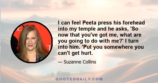 I can feel Peeta press his forehead into my temple and he asks, 'So now that you've got me, what are you going to do with me?' I turn into him. 'Put you somewhere you can't get hurt.