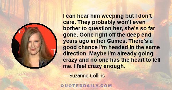 I can hear him weeping but I don't care. They probably won't even bother to question her, she's so far gone. Gone right off the deep end years ago in her Games. There's a good chance I'm headed in the same direction.