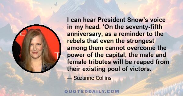 I can hear President Snow's voice in my head. 'On the seventy-fifth anniversary, as a reminder to the rebels that even the strongest among them cannot overcome the power of the capital, the male and female tributes will 