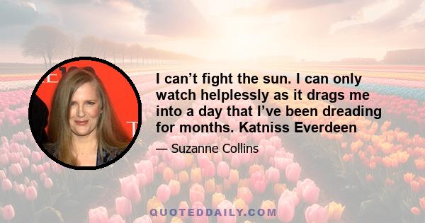 I can’t fight the sun. I can only watch helplessly as it drags me into a day that I’ve been dreading for months. Katniss Everdeen