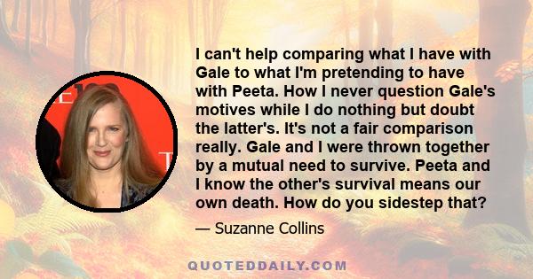 I can't help comparing what I have with Gale to what I'm pretending to have with Peeta. How I never question Gale's motives while I do nothing but doubt the latter's. It's not a fair comparison really. Gale and I were