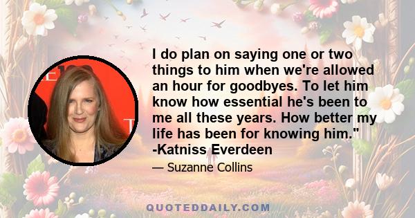 I do plan on saying one or two things to him when we're allowed an hour for goodbyes. To let him know how essential he's been to me all these years. How better my life has been for knowing him. -Katniss Everdeen