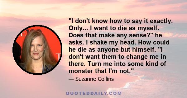 I don't know how to say it exactly. Only... I want to die as myself. Does that make any sense? he asks. I shake my head. How could he die as anyone but himself. I don't want them to change me in there. Turn me into some 