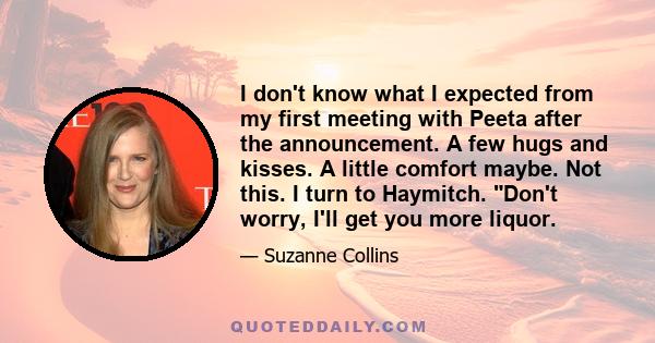 I don't know what I expected from my first meeting with Peeta after the announcement. A few hugs and kisses. A little comfort maybe. Not this. I turn to Haymitch. Don't worry, I'll get you more liquor.