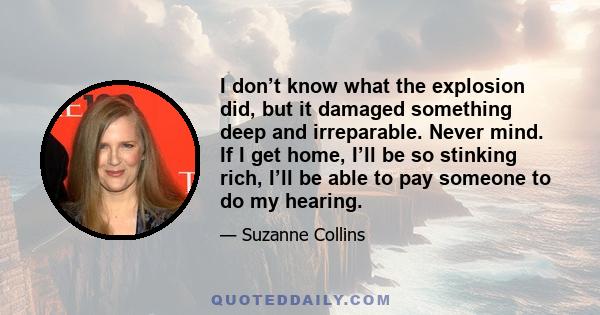 I don’t know what the explosion did, but it damaged something deep and irreparable. Never mind. If I get home, I’ll be so stinking rich, I’ll be able to pay someone to do my hearing.