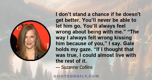 I don’t stand a chance if he doesn't get better. You’ll never be able to let him go. You’ll always feel wrong about being with me.” “The way I always felt wrong kissing him because of you,” I say. Gale holds my gaze.