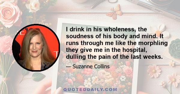 I drink in his wholeness, the soudness of his body and mind. It runs through me like the morphling they give me in the hospital, dulling the pain of the last weeks.